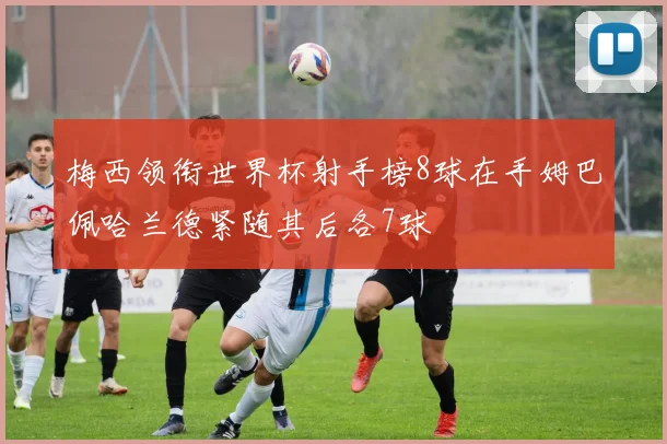 梅西领衔世界杯射手榜8球在手姆巴佩哈兰德紧随其后各7球