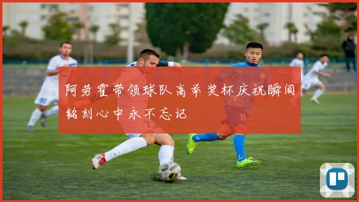 阿劳霍带领球队高举奖杯庆祝瞬间铭刻心中永不忘记