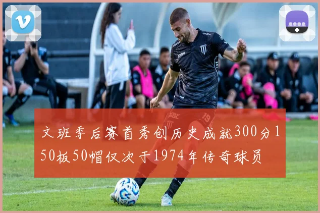 文班季后赛首秀创历史成就300分150板50帽仅次于1974年传奇球员