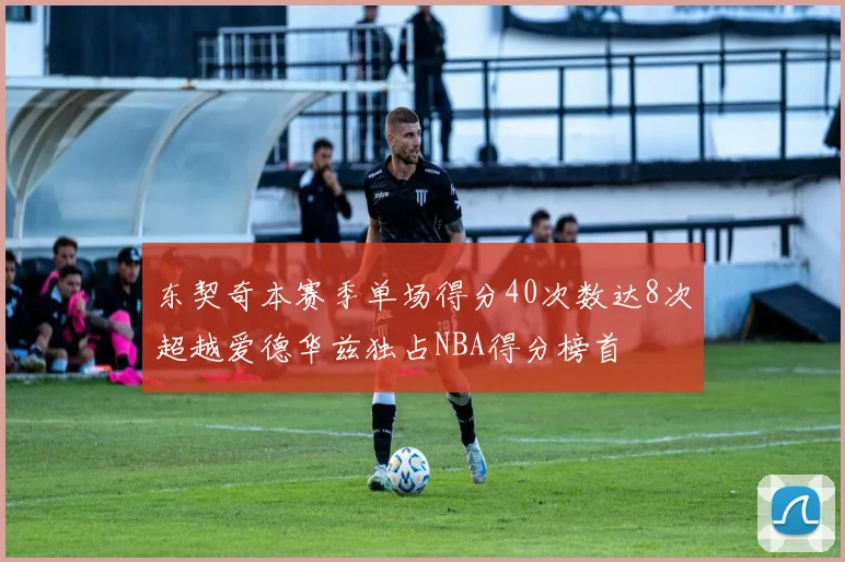 东契奇本赛季单场得分40次数达8次超越爱德华兹独占NBA得分榜首