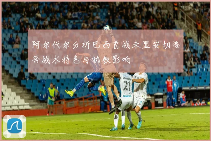 阿尔代尔分析巴西首战未显安切洛蒂战术特色与执教影响