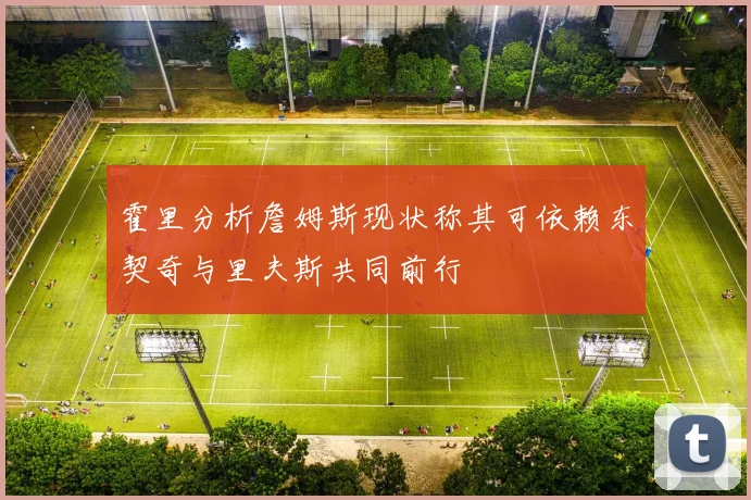 霍里分析詹姆斯现状称其可依赖东契奇与里夫斯共同前行