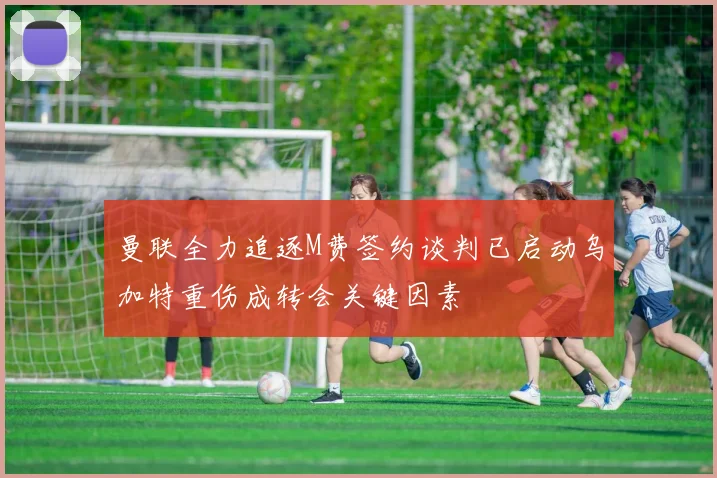 曼联全力追逐M费签约谈判已启动乌加特重伤成转会关键因素