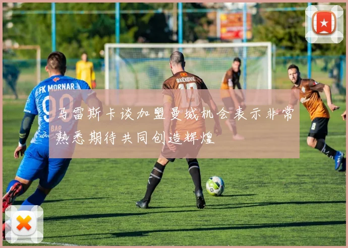 马雷斯卡谈加盟曼城机会表示非常熟悉期待共同创造辉煌