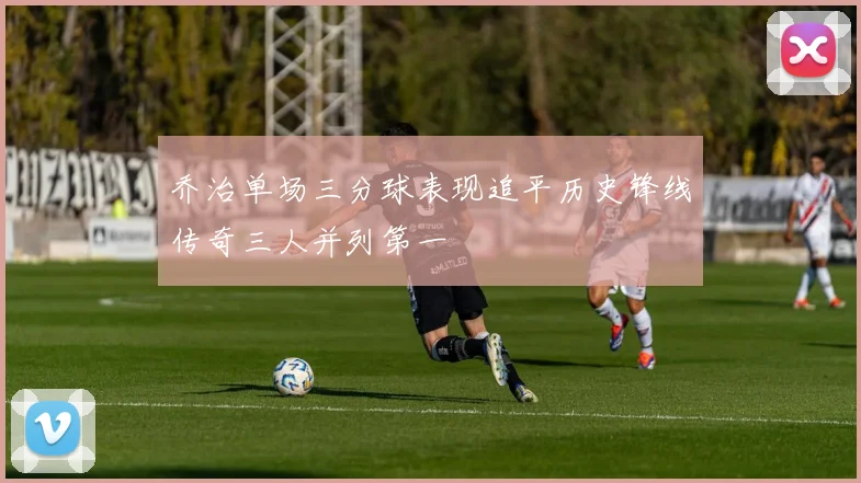 乔治单场三分球表现追平历史锋线传奇三人并列第一