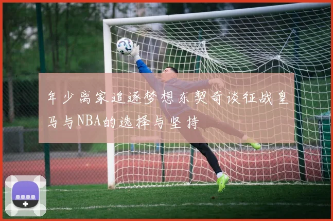 年少离家追逐梦想东契奇谈征战皇马与NBA的选择与坚持