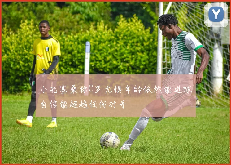 小孔塞桑称C罗无惧年龄依然能进球自信能超越任何对手