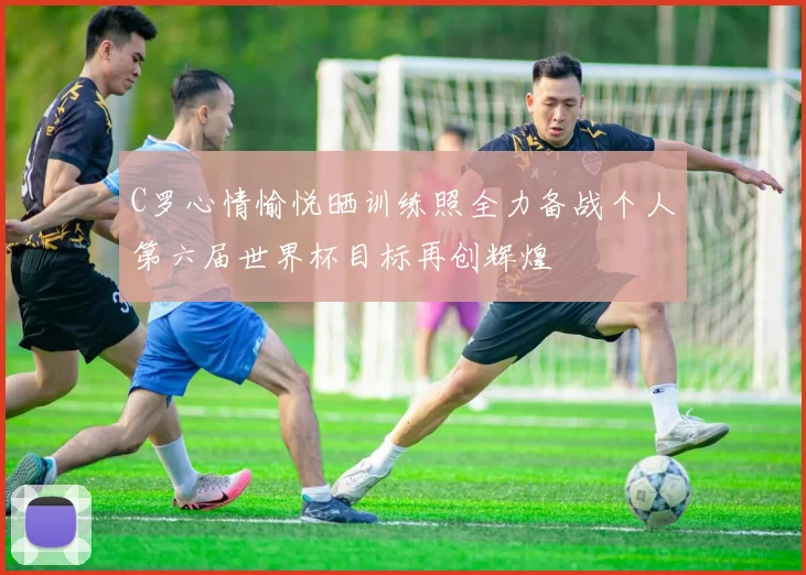 C罗心情愉悦晒训练照全力备战个人第六届世界杯目标再创辉煌