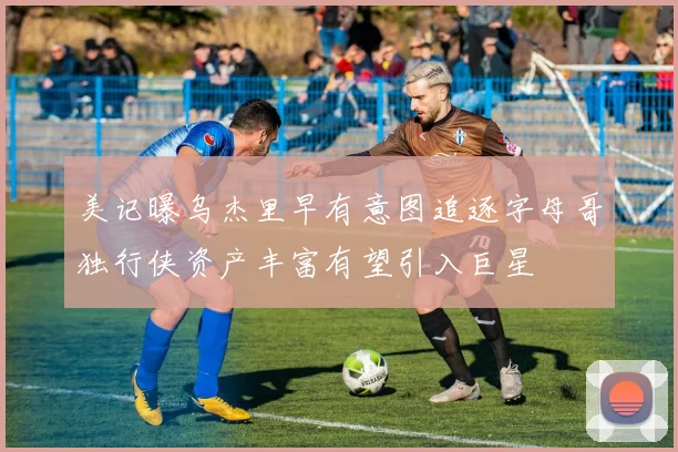 美记曝乌杰里早有意图追逐字母哥独行侠资产丰富有望引入巨星