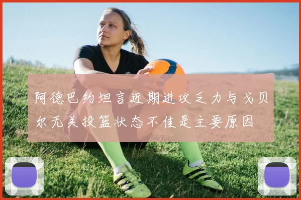阿德巴约坦言近期进攻乏力与戈贝尔无关投篮状态不佳是主要原因