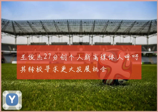王俊杰27分创个人新高媒体人呼吁其转校寻求更大发展机会