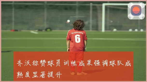 齐沃称赞球员训练成果强调球队成熟度显著提升