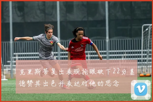 克里斯蒂复出表现抢眼砍下22分基德赞其出色并表达对他的思念