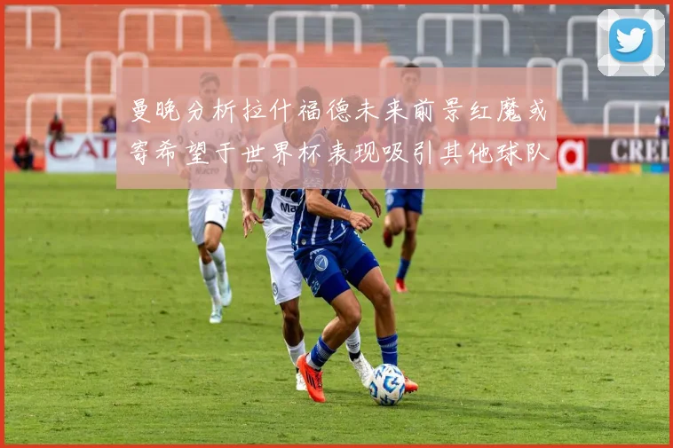 曼晚分析拉什福德未来前景红魔或寄希望于世界杯表现吸引其他球队