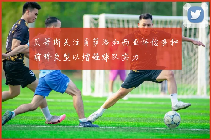 贝蒂斯关注贡萨洛加西亚评估多种前锋类型以增强球队实力
