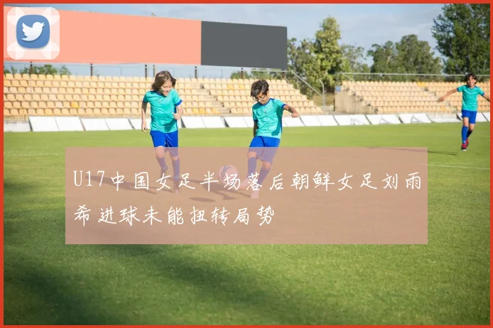 U17中国女足半场落后朝鲜女足刘雨希进球未能扭转局势