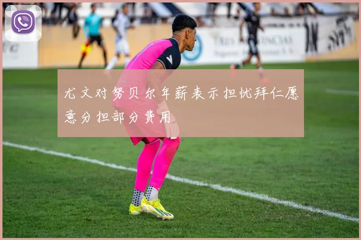 尤文对努贝尔年薪表示担忧拜仁愿意分担部分费用