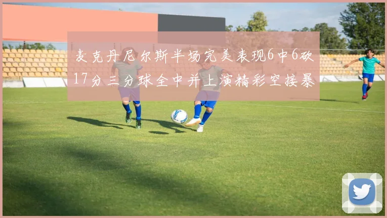 麦克丹尼尔斯半场完美表现6中6砍17分三分球全中并上演精彩空接暴扣