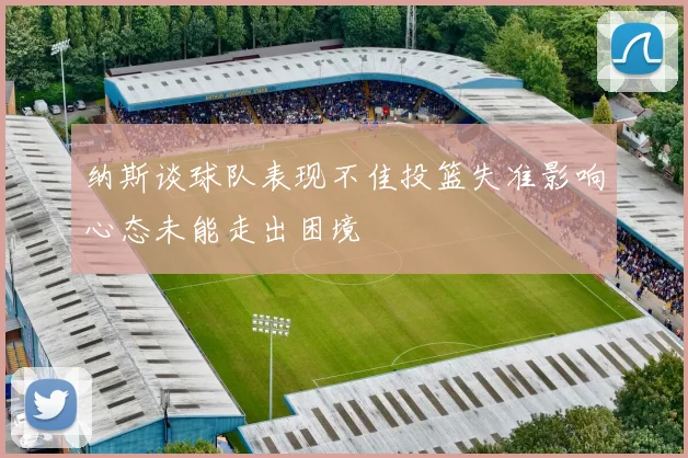 纳斯谈球队表现不佳投篮失准影响心态未能走出困境