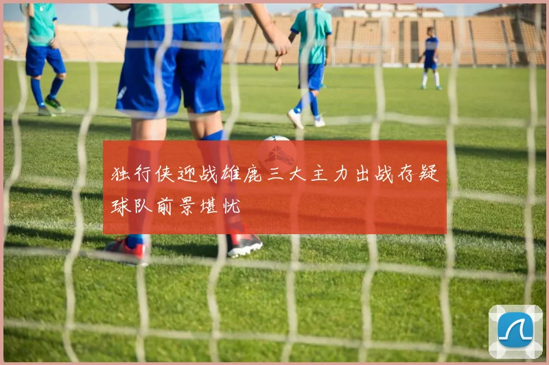 独行侠迎战雄鹿三大主力出战存疑球队前景堪忧